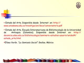 Estado del Arte. Disponible desde  Internet  en:  http:// www.unisabana.edu.co / investigacion / docs / conversatorio.pdf Estado del Arte.  Escuela Interamericana de Bibliotecología de la Universidad de  Antioquia (Colombia). Disponible desde Internet en:  http:// docencia.udea.edu.co / bibliotecologia /seminario-estudios-usuario/unidad4/ estado_arte.html   Elíseo Verón.  “La Semiosis Social”.  Gedisa. México 
