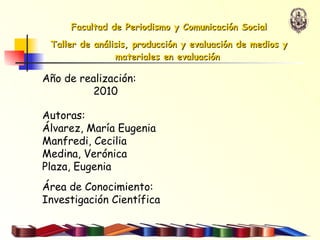 Año de realización:  2010 Autoras:  Álvarez, María Eugenia  Manfredi, Cecilia Medina, Verónica Plaza, Eugenia Área de Conocimiento:  Investigación Científica Facultad de Periodismo y Comunicación Social Taller de análisis, producción y evaluación de medios y materiales en evaluación   