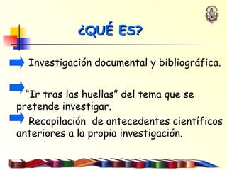 ¿QUÉ ES? Investigación documental y bibliográfica.  “ Ir tras las huellas” del tema que se pretende investigar.  Recopilación  de antecedentes científicos anteriores a la propia investigación.   