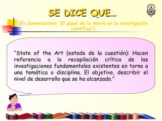 “ State of the Art (estado de la cuestión): Hacen referencia a la recopilación crítica de las investigaciones fundamentales existentes en torno a una temática o disciplina. El objetivo, describir el nivel de desarrollo que se ha alcanzado.” SE DICE QUE…   (En  Conversatorio “El papel de la teoría en la investigación científica“) 
