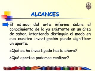 ALCANCES El estado del arte informa sobre el conocimiento de lo ya existente en un área de saber, intentando distinguir el modo en que nuestra investigación puede significar un aporte. ¿Qué se ha investigado hasta ahora? ¿Qué aportes podemos realizar? 