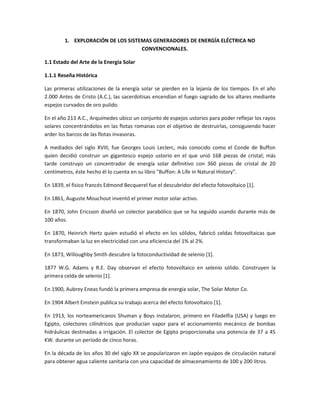 1. EXPLORACIÓN DE LOS SISTEMAS GENERADORES DE ENERGÍA ELÉCTRICA NO
                                   CONVENCIONALES.

1.1 Estado del Arte de la Energía Solar

1.1.1 Reseña Histórica

Las primeras utilizaciones de la energía solar se pierden en la lejanía de los tiempos. En el año
2.000 Antes de Cristo (A.C.), las sacerdotisas encendían el fuego sagrado de los altares mediante
espejos curvados de oro pulido.

En el año 213 A.C., Arquímedes ubico un conjunto de espejos ustorios para poder reflejar los rayos
solares concentrándolos en las flotas romanas con el objetivo de destruirlas, consiguiendo hacer
arder los barcos de las flotas invasoras.

A mediados del siglo XVIII, fue Georges Louis Leclerc, más conocido como el Conde de Buffon
quien decidió construir un gigantesco espejo ustorio en el que unió 168 piezas de cristal; más
tarde construyo un concentrador de energía solar definitivo con 360 piezas de cristal de 20
centímetros, éste hecho él lo cuenta en su libro "Buffon: A Life in Natural History".

En 1839, el físico francés Edmond Becquerel fue el descubridor del efecto fotovoltaico [1].

En 1861, Auguste Mouchout inventó el primer motor solar activo.

En 1870, John Ericsson diseñó un colector parabólico que se ha seguido usando durante más de
100 años.

En 1870, Heinrich Hertz quien estudió el efecto en los sólidos, fabricó celdas fotovoltaicas que
transformaban la luz en electricidad con una eficiencia del 1% al 2%.

En 1873, Willoughby Smith descubre la fotoconductividad de selenio [1].

1877 W.G. Adams y R.E. Day observan el efecto fotovoltaico en selenio sólido. Construyen la
primera celda de selenio [1].

En 1900, Aubrey Eneas fundó la primera empresa de energía solar, The Solar Motor Co.

En 1904 Albert Einstein publica su trabajo acerca del efecto fotovoltaico [1].

En 1913, los norteamericanos Shuman y Boys instalaron, primero en Filadelfia (USA) y luego en
Egipto, colectores cilíndricos que producían vapor para el accionamiento mecánico de bombas
hidráulicas destinadas a irrigación. El colector de Egipto proporcionaba una potencia de 37 a 45
KW. durante un período de cinco horas.

En la década de los años 30 del siglo XX se popularizaron en Japón equipos de circulación natural
para obtener agua caliente sanitaria con una capacidad de almacenamiento de 100 y 200 litros.
 