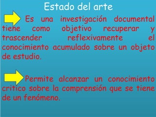Estado del arte
Es una investigación documental
tiene como objetivo recuperar y
trascender reflexivamente el
conocimiento acumulado sobre un objeto
de estudio.
Permite alcanzar un conocimiento
critico sobre la comprensión que se tiene
de un fenómeno.
 
