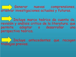 Generar nuevas comprensiones,
orientar investigaciones actuales y futuras.
Incluye marco teórico da cuenta de,
revisión y análisis critico de la literatura; que
permite adoptar o desarrollar una
perspectiva teórica.
Incluye antecedentes que recogen
trabajos previos.
 