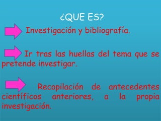 ¿QUE ES?
Investigación y bibliografía.
Ir tras las huellas del tema que se
pretende investigar.
Recopilación de antecedentes
científicos anteriores, a la propia
investigación.
 