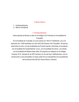 4. Marco teórico:
1. Contextualización
2. Marco conceptual
1. Contextualización.
este proyecto se llevara a cabo en el colegio I.E.D Venecia en la localidad de
Tunjuelito
En la localidad de Tunjuelito, la cual cuenta con 184.217 habitantes, con una
extensión de 1.028 hectáreas con dos UPZ (42-Venecia, 62-Tunjuelito), 30 barrios,
esta limita al norte, con las localidades de Puente Aranda y Kennedy; al occidente,
con la localidad de Ciudad Bolívar; al sur, con la localidad de Usme, y al oriente,
con la localidad de Rafael Uribe Uribe. El proyecto se realizara en el Colegio
Venecia I.E.D. ubicado en la UPZ Venecia, en el cual hay 5 edificaciones, una en
construcción y dos principales; la mayor parte de sus estudiantes son procedentes
de los barrios Isla del Sol, Nuevo Muzú y Venecia
 