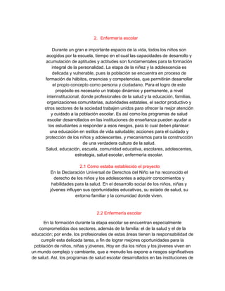2. Enfermería escolar
Durante un gran e importante espacio de la vida, todos los niños son
acogidos por la escuela, tiempo en el cual las capacidades de desarrollo y
acumulación de aptitudes y actitudes son fundamentales para la formación
integral de la personalidad. La etapa de la niñez y la adolescencia es
delicada y vulnerable, pues la población se encuentra en proceso de
formación de hábitos, creencias y competencias, que permitirán desarrollar
el propio concepto como persona y ciudadano. Para el logro de este
propósito es necesario un trabajo dinámico y permanente, a nivel
interinstitucional, donde profesionales de la salud y la educación, familias,
organizaciones comunitarias, autoridades estatales, el sector productivo y
otros sectores de la sociedad trabajen unidos para ofrecer la mejor atención
y cuidado a la población escolar. Es así como los programas de salud
escolar desarrollados en las instituciones de enseñanza pueden ayudar a
los estudiantes a responder a esos riesgos, para lo cual deben plantear:
una educación en estilos de vida saludable; acciones para el cuidado y
protección de los niños y adolescentes, y mecanismos para la construcción
de una verdadera cultura de la salud.
Salud, educación, escuela, comunidad educativa, escolares, adolescentes,
estrategia, salud escolar, enfermería escolar.
2.1 Como estaba establecido el proyecto
En la Declaración Universal de Derechos del Niño se ha reconocido el
derecho de los niños y los adolescentes a adquirir conocimientos y
habilidades para la salud. En el desarrollo social de los niños, niñas y
jóvenes influyen sus oportunidades educativas, su estado de salud, su
entorno familiar y la comunidad donde viven.
2.2 Enfermería escolar
En la formación durante la etapa escolar se encuentran especialmente
comprometidos dos sectores, además de la familia: el de la salud y el de la
educación; por ende, los profesionales de estas áreas tienen la responsabilidad de
cumplir esta delicada tarea, a fin de lograr mejores oportunidades para la
población de niños, niñas y jóvenes. Hoy en día los niños y los jóvenes viven en
un mundo complejo y cambiante, que a menudo los expone a riesgos significativos
de salud. Así, los programas de salud escolar desarrollados en las instituciones de
 