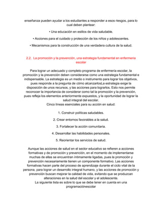 enseñanza pueden ayudar a los estudiantes a responder a esos riesgos, para lo
cual deben plantear:
• Una educación en estilos de vida saludable.
• Acciones para el cuidado y protección de los niños y adolescentes.
• Mecanismos para la construcción de una verdadera cultura de la salud.
2.2. La promoción y la prevención, una estrategia fundamental en enfermería
escolar
Para lograr un adecuado y completo programa de enfermería escolar, la
promoción y la prevención deben considerarse como una estrategia fundamental e
indispensable. La estrategia es un medio o instrumento para lograr los objetivos,
pues responde a la pregunta de cómo alcanzarlosLa estrategia exige la
disposición de unos recursos, y las acciones para lograrlos. Esto nos permite
reconocer la importancia de considerar como tal la promoción y la prevención,
pues refleja los elementos anteriormente expuestos, y la oportunidad de lograr la
salud integral del escolar.
Cinco líneas esenciales para su acción en salud:
1. Construir políticas saludables.
2. Crear entornos favorables a la salud.
3. Fortalecer la acción comunitaria.
4. Desarrollar las habilidades personales.
5. Reorientar los servicios de salud.
Aunque las acciones de salud en el sector educativo se refieren a acciones
formativas y de promoción y prevención, en el momento de implementarse
muchas de ellas se encuentran íntimamente ligadas, pues la promoción y
prevención necesariamente tienen un componente formativo. Las acciones
formativas hacen parte del proceso de aprendizaje durante el ciclo vital de la
persona, para lograr un desarrollo integral humano, y las acciones de promoción y
prevención buscan mejorar la calidad de vida, evitando que se produzcan
alteraciones en la salud del escolar y el adolescente.
La siguiente lista es sobre lo que se debe tener en cuenta en una
programaciónescolar
 