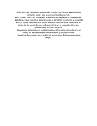 • Valoración del crecimiento y desarrollo: práctica periódica de examen físico,
control de peso y talla y seguimiento del desarrollo.
•Vacunación: una forma de prevenir enfermedades propias de la etapa escolar.
• Salud oral, visual y auditiva: complementan el control de crecimiento y desarrollo.
• Salud sexual y reproductiva: es una temática controvertida e interesante. El
desarrollo de sus contenidos y el seguimiento en la población deben ser
contemplados en forma especial.
• Servicios de alimentación o complementación alimentaria: deben tenerse en
cuenta las deficiencias por micronutrientes y desparasitación.
• Manejo de factores de riesgo ambiental: seguimiento de los panoramas de
riesgos.
 