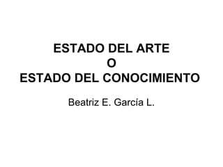 ESTADO DEL ARTE
O
ESTADO DEL CONOCIMIENTO
Beatriz E. García L.
 
