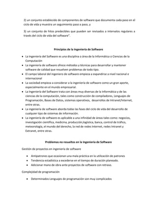 2) un conjunto establecido de componentes de software que documenta cada paso en el
ciclo de vida y muestra un seguimiento paso a paso, y
3) un conjunto de hitos predecibles que pueden ser revisados a intervalos regulares a
través del ciclo de vida del software”.
Principios de la Ingeniería de Software
La Ingeniería del Software es una disciplina o área de la Informática o Ciencias de la
Computación
La ingeniería de software ofrece métodos y técnicas para desarrollar y mantener
software de calidad que resuelven problemas de todo tipo.
El campo laboral del ingeniero de software empieza a expandirse a nivel nacional e
internacional
La sociedad empieza a considerar a la ingeniería de software como un gran aporte,
especialmente en el mundo empresarial.
La Ingeniería del Software trata con áreas muy diversas de la Informática y de las
ciencias de la computación, tales como construcción de compiladores, Lenguajes de
Programación, Bases de Datos, sistemas operativos, desarrollos de Intranet/Internet,
entre otras.
La ingeniería de software aborda todas las fases del ciclo de vida del desarrollo de
cualquier tipo de sistemas de información.
La ingeniería de software es aplicable a una infinidad de áreas tales como: negocios,
investigación científica, medicina, producción,logística, banca, control de tráfico,
meteorología, el mundo del derecho, la red de redes Internet, redes Intranet y
Extranet, entre otras.
Problemas no resueltos en la Ingeniería de Software
Gestión de proyectos en ingeniería de software
Antipatrones que ocasionan una mala práctica en la utilización de patrones
Tendencia estadística a excederse en el tiempo de duración planeado.
Adicionar mano de obra ante proyectos de software con retraso.
Complejidad de programación
Determinados Lenguajes de programación son muy complicados
 