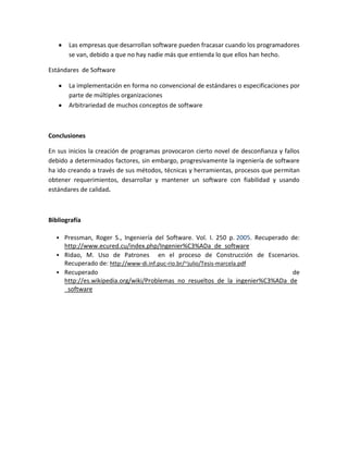 Las empresas que desarrollan software pueden fracasar cuando los programadores
se van, debido a que no hay nadie más que entienda lo que ellos han hecho.
Estándares de Software
La implementación en forma no convencional de estándares o especificaciones por
parte de múltiples organizaciones
Arbitrariedad de muchos conceptos de software
Conclusiones
En sus inicios la creación de programas provocaron cierto novel de desconfianza y fallos
debido a determinados factores, sin embargo, progresivamente la ingeniería de software
ha ido creando a través de sus métodos, técnicas y herramientas, procesos que permitan
obtener requerimientos, desarrollar y mantener un software con fiabilidad y usando
estándares de calidad.
Bibliografía
 Pressman, Roger S., Ingeniería del Software. Vol. I. 250 p. 2005. Recuperado de:
http://www.ecured.cu/index.php/Ingenier%C3%ADa_de_software
 Ridao, M. Uso de Patrones en el proceso de Construcción de Escenarios.
Recuperado de: http://www-di.inf.puc-rio.br/~julio/Tesis-marcela.pdf
 Recuperado de
http://es.wikipedia.org/wiki/Problemas_no_resueltos_de_la_ingenier%C3%ADa_de
_software
 