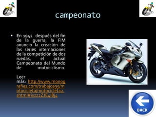 campeonato 
 En 1942 después del fin 
de la guerra, la FIM 
anunció la creación de 
las series internaciones 
de la competición de dos 
ruedas, el actual 
Campeonato del Mundo 
de motociclismo. 
Leer 
más: http://www.monog 
rafias.com/trabajos95/m 
otocicleta/motocicleta2. 
shtml#ixzz2ZJE4I8j4 
 