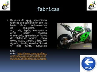 fabricas 
 Después de 1945, aparecieron 
fábricas que compitieron con las 
hasta ahora predominantes 
de Inglaterra. Y 
así, Italia, Japón, Alemania y 
otros países coparon 
el mercado, apareciendo motos 
de calidad de fábricas como 
BMW, Guzzi, Garelli, Gilera, MV 
Agusta, Honda, Yamaha, Suzuki 
y, más tarde, Kawasaki 
Leer 
más: http://www.monografias.c 
om/trabajos95/motocicleta/mot 
ocicleta2.shtml#ixzz2ZJEO4pYq 
 