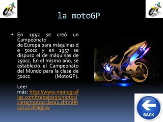 la motoGP 
 En 1952 se creó un 
Campeonato 
de Europa para máquinas d 
e 500cc y en 1957 se 
dispuso el de máquinas de 
250cc. En el mismo año, se 
estableció el Campeonato 
del Mundo para la clase de 
500cc (MotoGP). 
Leer 
más: http://www.monograf 
ias.com/trabajos95/motoci 
cleta/motocicleta2.shtml#i 
xzz2ZJFNgtJw 
 