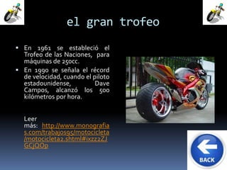 el gran trofeo 
 En 1961 se estableció el 
Trofeo de las Naciones, para 
máquinas de 250cc. 
 En 1990 se señala el récord 
de velocidad, cuando el piloto 
estadounidense, Dave 
Campos, alcanzó los 500 
kilómetros por hora. 
Leer 
más: http://www.monografia 
s.com/trabajos95/motocicleta 
/motocicleta2.shtml#ixzz2ZJ 
GCjQOp 
