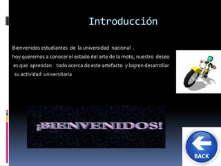 Introducción 
Bienvenidos estudiantes de la universidad nacional . 
hoy queremos a conocer el estado del arte de la moto, nuestro deseo 
es que aprendan todo acerca de este artefacto y logren desarrollar 
su actividad universitaria 
 
