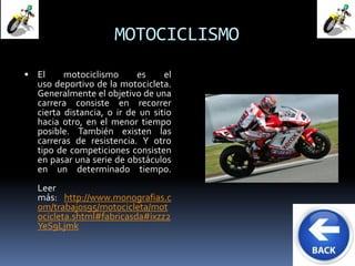 MOTOCICLISMO 
 El motociclismo es el 
uso deportivo de la motocicleta. 
Generalmente el objetivo de una 
carrera consiste en recorrer 
cierta distancia, o ir de un sitio 
hacia otro, en el menor tiempo 
posible. También existen las 
carreras de resistencia. Y otro 
tipo de competiciones consisten 
en pasar una serie de obstáculos 
en un determinado tiempo. 
Leer 
más: http://www.monografias.c 
om/trabajos95/motocicleta/mot 
ocicleta.shtml#fabricasda#ixzz2 
YeS9Ljmk 
 