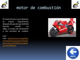 motor de combustión 
El motociclismo como deporte, 
se origina lógicamente, 
después de que de que Gottlieb 
Daimler instaló en 
1885, un motor de combustión 
a una bicicleta de madera. 
Leer 
más: http://www.monografias. 
com/trabajos95/motocicleta/m 
otocicleta.shtml#fabricasda#i 
xzz2YeVNNHaO 
 