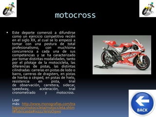 motocross 
 Este deporte comenzó a difundirse 
como un ejercicio competitivo recién 
en el siglo XX, al cual se lo empezó a 
tomar con una postura de total 
profesionalismo, con muchísima 
concurrencia a cada una de sus 
competencias y se ha caracterizado 
por tomar distintas modalidades, tanto 
por el pilotaje de la motocicleta, las 
diferencias de pistas, las distintas 
cilindradas: carreras en pistas de lodo o 
barro, carreras de dragsters, en pistas 
de hierba o césped, en pistas de hielo, 
resistencia en pista, trial 
de observación, carretera, sidecar, 
speedway, aceleración, trial 
cronometrado y motocross. 
Leer 
más: http://www.monografias.com/tra 
bajos95/motocicleta/motocicleta.shtm 
l#fabricasda#ixzz2YeVoO9wo 
 