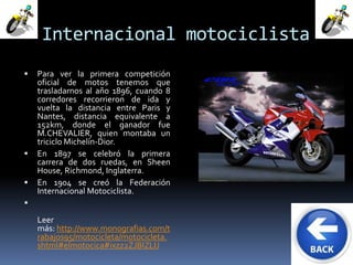Internacional motociclista 
 Para ver la primera competición 
oficial de motos tenemos que 
trasladarnos al año 1896, cuando 8 
corredores recorrieron de ida y 
vuelta la distancia entre Paris y 
Nantes, distancia equivalente a 
152km, donde el ganador fue 
M.CHEVALIER, quien montaba un 
triciclo Michelín-Dior. 
 En 1897 se celebró la primera 
carrera de dos ruedas, en Sheen 
House, Richmond, Inglaterra. 
 En 1904 se creó la Federación 
Internacional Motociclista. 
 
Leer 
más: http://www.monografias.com/t 
rabajos95/motocicleta/motocicleta. 
shtml#elmotocica#ixzz2ZJBIZLIJ 
 