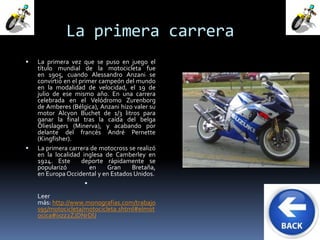 La primera carrera 
 La primera vez que se puso en juego el 
título mundial de la motocicleta fue 
en 1905, cuando Alessandro Anzani se 
convirtió en el primer campeón del mundo 
en la modalidad de velocidad, el 19 de 
julio de ese mismo año. En una carrera 
celebrada en el Velódromo Zurenborg 
de Amberes (Bélgica), Anzani hizo valer su 
motor Alcyon Buchet de 1/3 litros para 
ganar la final tras la caída del belga 
Olieslagers (Minerva), y acabando por 
delante del francés André Pernette 
(Kingfisher). 
 La primera carrera de motocross se realizó 
en la localidad inglesa de Camberley en 
1924. Este deporte rápidamente se 
popularizó en Gran Bretaña, 
en Europa Occidental y en Estados Unidos. 
 
Leer 
más: http://www.monografias.com/trabajo 
s95/motocicleta/motocicleta.shtml#elmot 
ocica#ixzz2ZJDNrDlJ 
 