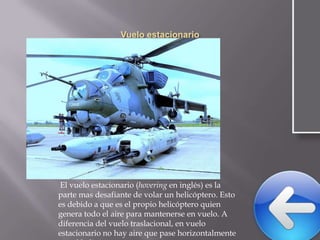 El vuelo estacionario (hovering en inglés) es la
parte mas desafiante de volar un helicóptero. Esto
es debido a que es el propio helicóptero quien
genera todo el aire para mantenerse en vuelo. A
diferencia del vuelo traslacional, en vuelo
estacionario no hay aire que pase horizontalmente

 