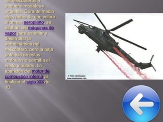 los helicópteros a
pequeño modelos y
juguetes. Durante medio
siglo antes de que volara
el primer aeroplano, se
usaban las máquinas de
vapor para estudiar y
desarrollar la
aerodinámica del
helicóptero, pero la baja
potencia de estos
motores no permitía el
vuelo tripulado. La
aparición del motor de
combustión interna al
finalizar el siglo XIXrte
10

 