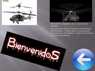 Bienvenidos estudiantes de la universidad
nacional .
Hoy queremos darles a conocer el estado del arte
del helicóptero , nuestro deseo es que aprendan
todo acerca de este artefacto y logren desarrollar su
actividad universitaria.

 