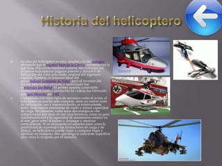 



La idea del helicóptero es muy anterior a la del autogiro,
inventado por el español Juan de la Cierva, aeronave con la
que tiene sólo cierta similitud externa. Sin embargo, los
primeros helicópteros pagaron patente y derechos de
utilización del rotor articulado, original del ingeniero
español. También se tomaron ideas del
genio italiano Leonardo da Vinci, pero el inventor del
primer helicóptero pilotado y motorizado fue
el eslovaco Jan Bahyl. El primer aparato controlable
totalmente en vuelo y producido en cadena fue fabricado
por Igor Sikorsky en 1942.
Comparado con otros tipos de aeronave como el avión, el
helicóptero es mucho más complejo, tiene un mayor coste
de fabricación, uso y mantenimiento, es relativamente
lento, tiene menos autonomía de vuelo y menor capacidad
de carga. No obstante, todas estas desventajas se ven
compensadas por otras de sus características, como su gran
maniobrabilidad y la capacidad de mantenerse estático en
el aire, girar sobre sí mismo y despegar y aterrizar
verticalmente. Si no se consideran aspectos tales como la
posibilidad de repostaje o las limitaciones de carga y de
altitud, un helicóptero puede viajar a cualquier lugar y
aterrizar en cualquier sitio que tenga la suficiente superficie
(dos veces la ocupada por el aparato).

 