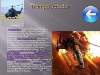 



Cerca del año 400 A. C., los chinos diseñaron un
«trompo volador», juguete que consistía en un palo
con una hélice acoplada a un extremo que, al girar
entre las manos, se elevaba a la vez que giraba
rápidamente; sería el primer antecedente del
fundamento del helicóptero.
Hacia el año 1490, Leonardo da Vinci fue la primera
persona que diseñó y dibujó en unos bocetos un
artefacto volador con un rotor helicoidal, pero hasta la
invención del avión motorizado en el siglo XX no se
iniciaron los esfuerzos dirigidos a lograr una aeronave
de este tipo. El primer vuelo de un helicóptero
medianamente controlable fue realizado por
el argentino Raúl Pateras de Pescara en 1916 en Buenos
Aires, Argentina.3 Personas comoJan Bahyl, Enrico
Forlanini, Oszkár Asbóth, Etienne Oehmichen, Louis
Breguet, Paul Cornu, Emile Berliner, Ogneslav
Kostovic, Federico Cantero,Stepanovic e Igor
Sikorsky desarrollaron este tipo de aparato, a partir del
autogiro de Juan de la Cierva, inventado en 1923. En
1931 los ingenieros aeronáuticos soviéticos Boris
Yuriev y Alexei Cheremukhin comenzaron sus
experimentos con el helicóptero TsAGI 1-EA, el primer
aparato conocido con un rotor simple, el cual alcanzó
una altitud de 605 metros el 14 de agosto de 1932, con
Cheremukhin en los controles.

 