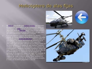 



El Bell 47, diseñado por Arthur Young, se convirtió
en el primer helicóptero en ser autorizado para uso
civil (mayo de 1946) en los Estados Unidos y veinte
años más tarde el Bell 206 llegó a ser el más exitoso
helicóptero comercial jamás fabricado y el que más
récords industriales estableció y rompió.
Los helicópteros capaces de realizar un planeo
estable de forma fiable fueron desarrollados décadas
más tarde que el avión de alas fijas. Esto se debió en
gran parte a la mayor necesidad de potencia en el
motor de los primeros respecto a los segundos
(Sikorsky, por ejemplo, retrasó sus investigaciones en
los helicópteros a la espera de que hubiera mejores
motores disponibles en el mercado). Las mejoras en
combustibles y motores durante la primera mitad del
siglo XX fueron un factor decisivo en el desarrollo de
los helicópteros. La aparición de los motores de
turboeje en la segunda mitad del siglo XX condujo al
desarrollo de helicópteros más rápidos, mayores y
capaces de volar a mayor altura. Estos motores se
usan en la gran mayoría de los helicópteros excepto,
a veces, en modelos pequeños o con un

 