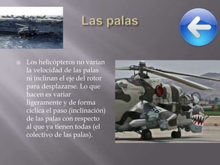 

Los helicópteros no varían
la velocidad de las palas
ni inclinan el eje del rotor
para desplazarse. Lo que
hacen es variar
ligeramente y de forma
cíclica el paso (inclinación)
de las palas con respecto
al que ya tienen todas (el
colectivo de las palas).

 