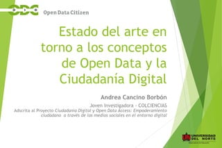 Estado del arte en
torno a los conceptos
de Open Data y la
Ciudadanía Digital
Andrea Cancino Borbón
Joven Investigadora - COLCIENCIAS
Adscrita al Proyecto Ciudadanía Digital y Open Data Access: Empoderamiento
ciudadano a través de los medios sociales en el entorno digital
 