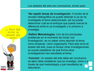 Los estados del arte son conclusivos, sirven para:
•No repetir temas de investigación: A través de la
revisión bibliográfica se puede detectar si ya se ha
investigado el tema seleccionado, así se puede
determinar cuál es el enfoque que pueda marcar la
diferencia entre lo ya investigado y lo próximo a
investigar.
•Definir Metodologías: Uno de los principales
problemas en el momento de iniciar una
investigación, es no saber cómo abordar el tema,
cómo empezar, cómo organizarla. Para esto sirve el
estado del arte, pues al revisar otras investigaciones
se puede establecer de qué forma otros
investigadores han estudiado el tema.
•Concluir: Un estado del arte debe ser conclusivo,
es decir debe establecer qué se investigó, cómo o a
través de qué metodología y qué resultados se
obtuvieron.
¿ Para qué
sirve un
estado del
arte?
 