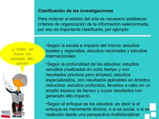 Clasificación de las investigaciones
Para ordenar el estado del arte es necesario establecer
criterios de organización de la información seleccionada,
por eso es importante clasificarla, por ejemplo:
•Según la escala e impacto del mismo: estudios
locales y regionales, estudios nacionales y estudios
internacionales
•Según la profundidad de los estudios: estudios
sencillos (realizados en corto tiempo y con
resultados precisos pero simples), estudios
especializados, con resultados aplicables en ámbitos
reducidos; estudios profundos, llevados a cabo en un
amplio espacio de tiempo y cuyos resultados han
generado alto impacto.
•Según el enfoque de los estudios: es decir si el
enfoque es meramente técnico, o si es social, o si es
realizado desde una perspectiva multidisciplinar
¿ Cómo se
hace un
estado del
arte?
 