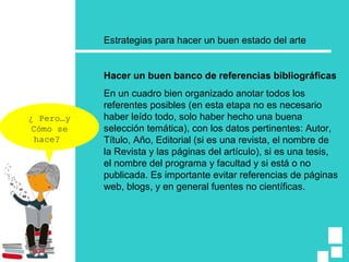 Estrategias para hacer un buen estado del arte
Hacer un buen banco de referencias bibliográficas
En un cuadro bien organizado anotar todos los
referentes posibles (en esta etapa no es necesario
haber leído todo, solo haber hecho una buena
selección temática), con los datos pertinentes: Autor,
Título, Año, Editorial (si es una revista, el nombre de
la Revista y las páginas del artículo), si es una tesis,
el nombre del programa y facultad y si está o no
publicada. Es importante evitar referencias de páginas
web, blogs, y en general fuentes no científicas.
¿ Pero…y
Cómo se
hace?
 