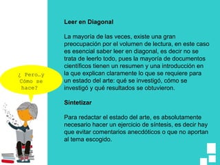 Leer en Diagonal
La mayoría de las veces, existe una gran
preocupación por el volumen de lectura, en este caso
es esencial saber leer en diagonal, es decir no se
trata de leerlo todo, pues la mayoría de documentos
científicos tienen un resumen y una introducción en
la que explican claramente lo que se requiere para
un estado del arte: qué se investigó, cómo se
investigó y qué resultados se obtuvieron.
Sintetizar
Para redactar el estado del arte, es absolutamente
necesario hacer un ejercicio de síntesis, es decir hay
que evitar comentarios anecdóticos o que no aportan
al tema escogido.
¿ Pero…y
Cómo se
hace?
 