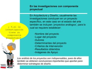 ¿ Y…si la
investigación
tiene un
componente
proyectual?
En las investigaciones con componente
proyectual
En Arquitectura y Diseño, usualmente las
investigaciones concluyen en un proyecto
específico, en este caso en el estado del arte
también se incluyen ‘proyectos análogos’, para lo
cual se requiere establecer:
-Nombre del proyecto
-Lugar del proyecto
-Autores
-Determinantes del proyecto
-Criterios de intervención
-Resultados obtenidos
-Imágenes de Apoyo
Los análisis de los proyectos son indispensables, pues de ellos
también se obtienen conclusiones importantes que aportan para
determinar estrategias de diseño.
 