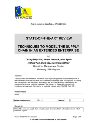 This document is classified as VIVACE Public




                  STATE-OF-THE-ART REVIEW

     TECHNIQUES TO MODEL THE SUPPLY
     CHAIN IN AN EXTENDED ENTERPRISE
                                                   by
                 Chang-Seop Kim, James Tannock, Mike Byrne
                    Richard Farr, Bing Cao, Mahendrawathi Er
                             Operations Management Division
                                   University of Nottingham

Abstract:
This document describes how simulation tools might be applied to investigate logistics at
both the extended enterprise level, and the internal, company level. Supply chain modelling
and management are discussed, and metrics are proposed whereby the efficiency of a
conceptual enterprise might be assessed. The concept of data-driven simulation is
introduced, an approach that may be of particular interest within VIVACE Task 2.5.1.


Dissemination:
Public


Deliverable/Output n°:             D2.5.1_1                         Issue n°:          1



Keywords:
State-of-the-art review, supply chain simulation, data-driven simulation, extended enterprise, virtual
enterprise, logistics



VIVACE WP2.5/UNOTT/T/04021-1.0                                                              Page: 1/ 69
                        © 2004 VIVACE Consortium Members. All rights reserved.
 