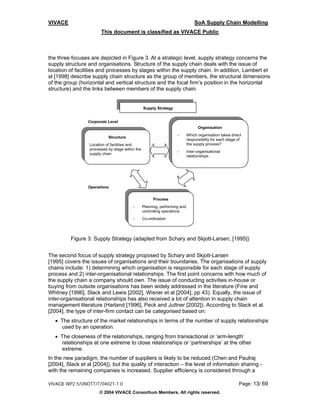 VIVACE                                                                           SoA Supply Chain Modelling
                        This document is classified as VIVACE Public



the three focuses are depicted in Figure 3. At a strategic level, supply strategy concerns the
supply structure and organisations. Structure of the supply chain deals with the issue of
location of facilities and processes by stages within the supply chain. In addition, Lambert et
al [1998] describe supply chain structure as the group of members, the structural dimensions
of the group (horizontal and vertical structure and the focal firm’s position in the horizontal
structure) and the links between members of the supply chain.


                                                  Supply Strategy


                 Corporate Level
                                                                                   Organisation
                                                                     -       Which organisation takes direct
                            Structure
                                                                             responsibility for each stage of
                  Location of facilities and                                 the supply process?
                  processes by stage within the
                                                                     -       Inter-organisational
                  supply chain
                                                                             relationships




                 Operations


                                                        Process
                                          -       Planning, performing and
                                                  controlling operations
                                          -       Co-ordination




          Figure 3: Supply Strategy (adapted from Schary and Skjott-Larsen, [1995])


The second focus of supply strategy proposed by Schary and Skjott-Larsen
[1995] covers the issues of organisations and their boundaries. The organisations of supply
chains include: 1) determining which organisation is responsible for each stage of supply
process and 2) inter-organisational relationships. The first point concerns with how much of
the supply chain a company should own. The issue of conducting activities in-house or
buying from outside organisations has been widely addressed in the literature (Fine and
Whitney [1996], Slack and Lewis [2002], Wisner et al [2004], pp 43). Equally, the issue of
inter-organisational relationships has also received a lot of attention in supply chain
management literature (Harland [1996], Peck and Juttner [2002]). According to Slack et al.
[2004], the type of inter-firm contact can be categorised based on:
   • The structure of the market relationships in terms of the number of supply relationships
     used by an operation.
   • The closeness of the relationships, ranging from transactional or ‘arm-length’
     relationships at one extreme to close relationships or ‘partnerships’ at the other
     extreme.
In the new paradigm, the number of suppliers is likely to be reduced (Chen and Paulraj
[2004], Slack et al [2004]), but the quality of interaction – the level of information sharing -
with the remaining companies is increased. Supplier efficiency is considered through a

VIVACE WP2.5/UNOTT/T/04021-1.0                                                                             Page: 13/ 69
                       © 2004 VIVACE Consortium Members. All rights reserved.
 