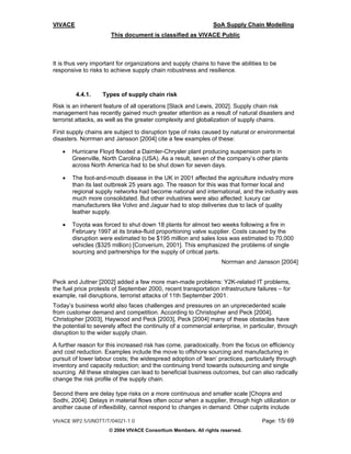 VIVACE                                                          SoA Supply Chain Modelling
                       This document is classified as VIVACE Public



It is thus very important for organizations and supply chains to have the abilities to be
responsive to risks to achieve supply chain robustness and resilience.



         4.4.1.    Types of supply chain risk
Risk is an inherent feature of all operations [Slack and Lewis, 2002]. Supply chain risk
management has recently gained much greater attention as a result of natural disasters and
terrorist attacks, as well as the greater complexity and globalization of supply chains.

First supply chains are subject to disruption type of risks caused by natural or environmental
disasters. Norrman and Jansson [2004] cite a few examples of these:

   •   Hurricane Floyd flooded a Daimler-Chrysler plant producing suspension parts in
       Greenville, North Carolina (USA). As a result, seven of the company’s other plants
       across North America had to be shut down for seven days.

   •   The foot-and-mouth disease in the UK in 2001 affected the agriculture industry more
       than its last outbreak 25 years ago. The reason for this was that former local and
       regional supply networks had become national and international, and the industry was
       much more consolidated. But other industries were also affected: luxury car
       manufacturers like Volvo and Jaguar had to stop deliveries due to lack of quality
       leather supply.

   •   Toyota was forced to shut down 18 plants for almost two weeks following a fire in
       February 1997 at its brake-fluid proportioning valve supplier. Costs caused by the
       disruption were estimated to be $195 million and sales loss was estimated to 70,000
       vehicles ($325 million) [Converium, 2001]. This emphasized the problems of single
       sourcing and partnerships for the supply of critical parts.
                                                                   Norrman and Jansson [2004]


Peck and Juttner [2002] added a few more man-made problems: Y2K-related IT problems,
the fuel price protests of September 2000, recent transportation infrastructure failures – for
example, rail disruptions, terrorist attacks of 11th September 2001.
Today’s business world also faces challenges and pressures on an unprecedented scale
from customer demand and competition. According to Christopher and Peck [2004],
Christopher [2003], Haywood and Peck [2003], Peck [2004] many of these obstacles have
the potential to severely affect the continuity of a commercial enterprise, in particular, through
disruption to the wider supply chain.

A further reason for this increased risk has come, paradoxically, from the focus on efficiency
and cost reduction. Examples include the move to offshore sourcing and manufacturing in
pursuit of lower labour costs; the widespread adoption of ‘lean’ practices, particularly through
inventory and capacity reduction; and the continuing trend towards outsourcing and single
sourcing. All these strategies can lead to beneficial business outcomes, but can also radically
change the risk profile of the supply chain.

Second there are delay type risks on a more continuous and smaller scale [Chopra and
Sodhi, 2004]. Delays in material flows often occur when a supplier, through high utilization or
another cause of inflexibility, cannot respond to changes in demand. Other culprits include

VIVACE WP2.5/UNOTT/T/04021-1.0                                                     Page: 15/ 69
                      © 2004 VIVACE Consortium Members. All rights reserved.
 