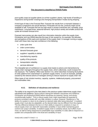 VIVACE                                                           SoA Supply Chain Modelling
                       This document is classified as VIVACE Public



poor-quality output at supplier plants (or at their suppliers’ plants), high levels of handling or
inspections during border crossings and changing transportation modes during shipping.

A third type of risks is the Forecast Risk. Forecast risk results from a mismatch between a
company’s projections and actual demand. If forecasts are too low, products might not be
available to sell. Forecasts that are too high result in excess inventories and, inevitably, price
markdowns. Long lead times, seasonal demand, high product variety and smaller product life
cycles all increase forecast error.

Forecast inaccuracies can also result from information distortion within the supply chain.
Christopher and Lee [2004] describe this type of risk caused by, for example, the attitudes
and perceptions of the users and members of the supply chain. A manager running a supply
chain with these risks may lack confidence in the following:

   •   order cycle time
   •   order current status
   •   demand forecasts given
   •   suppliers’ capability to deliver
   •   manufacturing capacity
   •   quality of the products
   •   transportation reliability
   •   services delivered
The intangible lack of confidence in a supply chain leads to actions and interventions by
supply chain managers throughout the supply chain, which collectively, could increase the
risk exposure. The “bullwhip” effect (see Section 4.2), which describes increasing fluctuations
of order patterns from downstream to upstream supply chains, is such an example, partially
caused by the rational actions of managers aiming to reduce exposure to supply chain risk.
Other types of risk include inventory, capacity, systems, intellectual property, procurement
and receivables risks.



         4.4.2.     Definition of robustness and resilience

The ability to be respond to the risks listed in the previous system determines supply chain
robustness and resilience. Some authors distinguish between robustness and resilience.
Christopher and Rutherford [2004] define robustness as meaning “strong, and sturdy:
constitutionally healthy”. Thus a robust supply chain might reasonably be expected to
produce consistent results with very little variation in output; However, Resilience is “the
ability of a system to return to its original (or desired) state after being disturbed”. A resilient
supply chain must also be adaptable, as the desired state may be different from the original.
The key difference between the two is in their ability to respond to variations in input. A
robust supply chain can deal with reasonable variability in input whilst maintaining good
control over output variability. A resilient supply chain is certainly robust, but it offers much
more; as well as being responsive to predictable input variability it is also able to respond to a
sudden and unexpected shift in the level and variability of input.


VIVACE WP2.5/UNOTT/T/04021-1.0                                                       Page: 16/ 69
                      © 2004 VIVACE Consortium Members. All rights reserved.
 