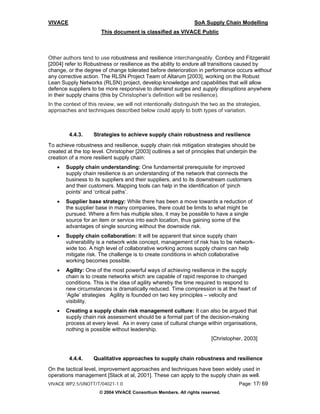 VIVACE                                                           SoA Supply Chain Modelling
                       This document is classified as VIVACE Public



Other authors tend to use robustness and resilience interchangeably. Conboy and Fitzgerald
[2004] refer to Robustness or resilience as the ability to endure all transitions caused by
change, or the degree of change tolerated before deterioration in performance occurs without
any corrective action. The RLSN Project Team of Altarum [2003], working on the Robust
Lean Supply Networks (RLSN) project, develop knowledge and capabilities that will allow
defence suppliers to be more responsive to demand surges and supply disruptions anywhere
in their supply chains (this by Christopher’s definition will be resilience).
In the context of this review, we will not intentionally distinguish the two as the strategies,
approaches and techniques described below could apply to both types of variation.



         4.4.3.     Strategies to achieve supply chain robustness and resilience
To achieve robustness and resilience, supply chain risk mitigation strategies should be
created at the top level. Christopher [2003] outlines a set of principles that underpin the
creation of a more resilient supply chain:
   •   Supply chain understanding: One fundamental prerequisite for improved
       supply chain resilience is an understanding of the network that connects the
       business to its suppliers and their suppliers, and to its downstream customers
       and their customers. Mapping tools can help in the identification of ‘pinch
       points’ and ‘critical paths’.
   •   Supplier base strategy: While there has been a move towards a reduction of
       the supplier base in many companies, there could be limits to what might be
       pursued. Where a firm has multiple sites, it may be possible to have a single
       source for an item or service into each location, thus gaining some of the
       advantages of single sourcing without the downside risk.
   •   Supply chain collaboration: It will be apparent that since supply chain
       vulnerability is a network wide concept, management of risk has to be network-
       wide too. A high level of collaborative working across supply chains can help
       mitigate risk. The challenge is to create conditions in which collaborative
       working becomes possible.
   •   Agility: One of the most powerful ways of achieving resilience in the supply
       chain is to create networks which are capable of rapid response to changed
       conditions. This is the idea of agility whereby the time required to respond to
       new circumstances is dramatically reduced. Time compression is at the heart of
       ‘Agile’ strategies Agility is founded on two key principles – velocity and
       visibility.
   •   Creating a supply chain risk management culture: It can also be argued that
       supply chain risk assessment should be a formal part of the decision-making
       process at every level. As in every case of cultural change within organisations,
       nothing is possible without leadership.
                                                                        [Christopher, 2003]


         4.4.4.     Qualitative approaches to supply chain robustness and resilience
On the tactical level, improvement approaches and techniques have been widely used in
operations management [Slack at al, 2001]. These can apply to the supply chain as well.
VIVACE WP2.5/UNOTT/T/04021-1.0                                                       Page: 17/ 69
                      © 2004 VIVACE Consortium Members. All rights reserved.
 