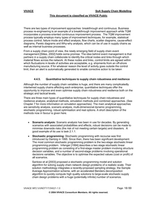 VIVACE                                                         SoA Supply Chain Modelling
                      This document is classified as VIVACE Public



There are two types of improvement approaches: breakthrough and continuous. Business
process re-engineering is an example of a breakthrough improvement approach while TQM
incorporates a process-oriented continuous improvement process. The TQM improvement
process typically employs many types of improvement techniques, for example, statistical
process control, failure mode and effect analysis, flow charts, scatter diagrams, cause-effect
diagrams, Pareto diagrams and Why-why analysis, which can be of use in supply chains as
well as internal business processes.
From a supply chain point of view, the newly emerging field of supply chain event
management [Stiles, 2002] holds some promise. The idea behind event management is that
partners in a supply chain collaborate to identify the critical nodes and links through which
material flows across the network. At these nodes and links, control limits are agreed within
which fluctuations in levels of activities are acceptable, e.g. shipments from an off-shore
manufacturing source. If for whatever reason the level of activity goes outside the control
limit, then an alert is automatically generated to enable corrective action to be taken


         4.4.5.    Quantitative techniques to supply chain robustness and resilience
Although the number of supply chain variables is huge, and there are many complicatedly
intertwined supply chains affecting each enterprise, quantitative techniques offer the
opportunity to improve and even optimise supply chain robustness and resilience both on the
strategic and tactical levels.
There are three main types of quantitative techniques for supply chain robustness and
resilience analysis; analytical methods, simulation methods and combined approaches. (See
Chapter 7 for more information on simulation approaches). The main analytical approaches
are sensitivity analysis, scenario analysis, multi-dimensional dynamic programming,
stochastic programming, robust optimisation and real options. A short description of the
methods now in favour is given here.


   •   Scenario analysis: Scenario analysis has been in use for decades. By generating
       scenarios with associated probabilities and effects, robust decisions can be made to
       minimise downside risks (the risk of not meeting certain targets) and disasters. A
       good example of its use is task 2.1.1.
   •   Stochastic programming: Stochastic programming with recourse was first
       introduced by Dantzig in 1995. Since then, there has been significant development.
       The most common stochastic programming problem is the two-stage stochastic linear
       programming problem. Infanger [1994] describes a two stage stochastic linear
       programming problem as consisting of a first-stage master problem involving structure
       decision variables, and a number of second-stage problems involving operational
       decisions variables. The objective is to optimise the expected values (cost or profit) of
       all scenarios.
       Santoso et al [2003] proposed a stochastic programming model and solution
       algorithm for solving supply chain network design problems of a realistic scale. Their
       solution methodology integrates a recently-proposed sampling strategy, the Sample
       Average Approximation scheme, with an accelerated Benders decomposition
       algorithm to quickly compute high quality solutions to large-scale stochastic supply
       chain design problems with a huge (potentially infinite) number of scenarios.



VIVACE WP2.5/UNOTT/T/04021-1.0                                                   Page: 18/ 69
                     © 2004 VIVACE Consortium Members. All rights reserved.
 