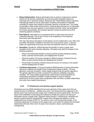 VIVACE                                                           SoA Supply Chain Modelling
                        This document is classified as VIVACE Public



   •   Robust Optimisation: Robust optimization tries to achieve a balanced or optimal
       solution for all scenario realizations by minimizing either expected regret (e.g.
       downside risk) or absolute variation. Bertsimas and Thiele [2003] propose a general
       methodology based on robust optimization to address the problem of optimally
       controlling a supply chain subject to stochastic demand in discrete time. This model
       incorporates a wide variety of phenomena, including demands that are not identically
       distributed over time and capacity on the echelons and links. When the parameters
       are chosen appropriately, the proposed approach preserves performance while
       protecting against uncertainty.
   •   Real Options: Real options is an approach which is used more and more for
       investment planning. This is due to some of the drawbacks of the traditional
       discounted cash flow approach.
       The main idea about real options is that options can be created with a cost. With more
       and better information available in the future from acquiring the option, a decision
       maker can significantly avoid risks and improved expected returns on investment.
   •   Simulation: Siprelle etc. [2003] describe the benefits of using a supply chain
       simulation tool to study inventory allocation. Simulation was used for answers to the
       following questions:
       –     What is the relationship between inventory policies and the resulting inventory
             levels, customer service levels, and redeployment of stock?
       –     Does the location of inventory storage for different classes of product have an
             effect on total inventory levels and redeployment of stock?
       –     Would better forecasting methods reduce the amount of inventory in the system
             and the redeployment of stock?
   •   Combined approaches: Truong and Azadivar [2003] describe a hybrid optimization
       approach to address the Supply Chain Configuration Design problem. The new
       approach combines simulation, mixed integer programming and genetic algorithms.
       The genetic algorithms provide a mechanism to optimize qualitative and policy
       variables. The mixed integer programming model reduces computing efforts by
       manipulating quantitative variables. Finally simulation is used to evaluate
       performance of each supply chain configuration with non-linear, complex relationships
       and under more realistic assumptions.


           4.4.6.   IT infrastructure and decision support systems
Christopher and Lee [2004] identified the two main elements of the supply chain that can
reduce the lack of confidence – visibility and control. Two things that have happened in the
last few years have improved both supply chain visibility and control significantly. The first of
these is the availability of technology and software to enable the capture and sharing of
information across a supply chain, achieved mainly through IT infrastructure, extranets and
decision support systems including ERP, supply chain management software, and the
collaborative hub concept of WP 3.6. The second, even more fundamental change, is the
increasing willingness of members of the supply chain to put aside the traditional arms-length
relationship with each other and in its place move towards a closer, partnership-type
arrangements.



VIVACE WP2.5/UNOTT/T/04021-1.0                                                     Page: 19/ 69
                       © 2004 VIVACE Consortium Members. All rights reserved.
 