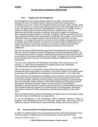 VIVACE                                                          SoA Supply Chain Modelling
                       This document is classified as VIVACE Public



          4.4.7.   Supply chain risk management
Risk management is the process whereby decisions are made to accept a known or
assessed risk and/or the implementation of actions to reduce the consequences or
probability of occurrence. Typical risk management aims are to avoid, reduce, transfer, share
or even take the risk. To avoid is to eliminate the types of event that could trigger the risk. To
reduce risk applies both to reduction of probability and consequences. Examples of how to
reduce the impact could be to have an extra inventory, multiple sources, back-up
sites/resources identified, sprinklers in buildings, having risk managers and emergency
teams appointed, parallel systems or to diversify. Probability could be reduced by improving
risky operational processes, both internally and in cooperation with suppliers, and to improve
related processes, e.g. supplier selection. Risk could also be transferred to insurance
companies – or to supply chain partners by moving inventory liability, changing delivery times
of suppliers (just-in-time deliveries), to customers (via make-to-order manufacturing), or by
outsourcing activities. Furthermore, contracts can be used to transfer commercial risks.
Finally, risks could be shared, both by contractual mechanisms and by improved
collaboration.
Norrman and Jansson [2004] describe supply chain risk management as comprising two
elements: the risk management process and Business Continuity Management (BCM). The
risk management process is focused on understanding the risks and minimizing their impact
by addressing, for example, probability and direct impact. The stages of the risk management
process discussed can vary from risk identification/analysis to different forms of risk
management.
There are many methods for risk identification and analysis. One important tool is risk
mapping, i.e. using a structured approach and mapping risk sources and thereby
understanding their potential consequences.
After the risk analysis, it is important to assess and prioritize risks to be able to choose
management actions appropriate to the situation. One common method is to compare events
by assessing their probabilities and consequences and locating them in a risk map/matrix.
BCM is defined as “the development of strategies, plans and actions which provide protection
or alternative modes of operation for those activities or business processes which, if they
were to be interrupted, might otherwise bring about a seriously damaging or potentially fatal
loss to the enterprise” [Hiles and Barnes, 2001]. BCM includes crisis management (overall
processes to manage the incident), disaster recovery (recovery of critical systems,
applications, data and networks), business recovery (recovery of critical business processes)
and contingency planning (recovery from impact external to the organization). Developing
action plans is important in BCM, and business continuity planning (BCP) is a term often
used.
Sinha et al [2004] develop a generic methodology for mitigating risks in the aerospace supply
chain with a view to consistency across supply chains.
To aid the development of the methodology, IDEF0 (integrated definition) method is
employed. The methodology consists of 5 main tasks: identify risks, assess risks, plan and
implement solutions, conduct failure modes and effects analysis, continuously improve.



   4.5.     THE EVOLUTION OF THE MANUFACTURING BUSINESS
In addition to radical changes in the ways businesses interact, their internal operations have
also been subject to change during the past few decades, moving beyond the mass
VIVACE WP2.5/UNOTT/T/04021-1.0                                                     Page: 20/ 69
                      © 2004 VIVACE Consortium Members. All rights reserved.
 