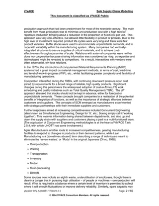 VIVACE                                                           SoA Supply Chain Modelling
                       This document is classified as VIVACE Public



production approach that had been predominant for most of the twentieth century. The main
benefit from mass production was to minimise unit production cost with a high level of
repetitive production bringing about a reduction in the proportion of fixed cost per unit. This
approach was very cost-effective, but allowed little flexibility in product or process. Due to the
high level of investment required, product life cycles were very long and there were few
product varieties. Buffer stocks were used to accommodate unpredictable demands, and to
cope with variability within the manufacturing system. Many companies had vertically-
integrated structures to secure supplies of critical materials, and to achieve cost-
effectiveness through economies of scale. Relations with external companies were neither
close nor cooperative because sharing information was considered as risky, as expertise and
technologies might be revealed to competitors. As a result, interactions with vendors were
often adversarial, win-lose relations.
In the 1970s, the introduction of computerised Material Requirements Planning (MRP)
systems had a great impact on material management methods, in terms of cost, lead-time
and level of work-in-progress (WIP), etc., whilst facilitating greater complexity and flexibility of
manufacturing operations.
Competition intensified during the 1980s, with continuing downward pressure upon cost
joined by requirements for a broad range of reliable, high quality products. Significant
changes during this period were the widespread adoption of Just-in-Time (JIT) work
scheduling and quality initiatives such as Total Quality Management (TQM). The JIT
approach stressed that stocks should not be kept in advance, either for forecast or
unpredictable demands. These concepts brought companies to a realisation of the potential
benefits of integration of functions, as well as the importance of strategic alliances between
customers and suppliers. The concepts of SCM emerged as manufacturers experimented
with strategic partnerships with their immediate suppliers and customers.
Further responses aimed at increasing competitiveness included Concurrent Engineering
(also known as Simultaneous Engineering, Design for ‘X’, etc.; Boeing simply call it ‘working
together’). This involves information being shared between departments, and also up and
down the supply chain with suppliers and customers playing a part in a multi-functional team.
(The application of Concurrent Engineering methodologies is at the heart of VIVACE Task
2.5.4, with which UNOTT has some involvement.)
Agile Manufacture is another route to increased competitiveness, gearing manufacturing
facilities to respond to changes in products or their demand patterns, while Lean
Manufacturing is a (sometimes abused) term describing a range of techniques meant to
eliminate the ‘seven wastes’, or ‘Muda’ in the original Japanese [Ohno, 1988]:
   • Overproduction
   • Waiting
   • Transportation
   • Inventory
   • Motion
   • Over-processing
   • Defects
Some sources now include an eighth waste, underutilisation of employees, though there is
clearly a danger that in pursuing high utilisation – of people or machines – overproduction will
result. What is required is a balance where a certain level of inventory is permitted to collect
where it will smooth fluctuations or improve delivery reliability. Similarly, spare capacity may
VIVACE WP2.5/UNOTT/T/04021-1.0                                                       Page: 21/ 69
                      © 2004 VIVACE Consortium Members. All rights reserved.
 