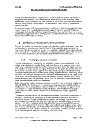 VIVACE                                                            SoA Supply Chain Modelling
                       This document is classified as VIVACE Public



be tolerated where it increases responsiveness and manufacturing system robustness. In
recognition of the need for a post-lean approach, some companies are now using a new
methodology that acknowledges the need for some of the ‘fat’ that is normally eliminated by
the Lean Manufacturing methodologies. This alternative is called Just Enough Desirable
Inventory, or JEDI.
Any approach meant to eliminate waste requires collaboration within the supply chain, since
inventory can only be reduced safely once delivery performance is assured. Whether an
entire supply chain can be made lean is open to question; often a prime’s desire to become
lean forces its suppliers to deliver small quantities of products at irregular intervals, frustrating
that business’ efforts reduce inventory.



    4.6.     CONTEMPORARY TRENDS IN SUPPLY CHAIN MANAGEMENT
Thus far, this chapter has presented the economic case for a collaborative supply chain, and
has described its behaviour and means of control. Changes to the way manufacturing
businesses within the supply chain operate have also been explored. Contemporary trends
for the supply chain as a whole are discussed in the subsections that follow. The key issues
are competition, collaboration, the extended enterprise and the virtual enterprise.


           4.6.1.   The changing nature of competition
From the final customer’s perspective it is satisfaction, based on the overall value of the
product (or product/service bundle) that is vital, regardless of what happens earlier in the
supply chain. Although the operations of an individual company within the supply chain may
be focused on its core business and highly efficient, it may not create the desired value for
the customer unless the whole supply chain is also effectively organised and coordinated.
No single company can ensure that the entire offering is optimal because inefficiency, delays
and waste (i.e. non-value adding activities) may be found elsewhere within the supply chain.
There is also the very real possibility that a set of locally optimised solutions do not equal
optimal performance for the system as a whole. This can affect the competitiveness (and
hence financial situation) of all the collaborators.
By the nature of the modern aerospace industry, competition must coexist with collaboration
[ACARE, 2002]. The development of the extended enterprise concept facilitates effective
collaboration. Hence, competition is less evident between companies, but appears more
strongly between supply chains or extended enterprises. Only an effectively integrated
supply chain can create full end-customer value, with companies working together as
partners.
Collaborative partnerships with the companies that are found upstream and downstream in
the supply chain are a vital prerequisite to achieve a highly competitive posture for the
extended enterprise. Through collaboration, companies can enhance information and
technology as well as sharing the risks and costs, taking an equitable share in the profits
created. They will be motivated to help each other to improve operational efficiency and
eliminate waste, so that the whole chain will be optimised and integrated as a single system.
As a company faces this new era of competition, the winners will be those companies that
can collaborate and work with their partners, in a supply chain committed to better, faster and
closer relationships with their final customers [Christopher, 1998].



VIVACE WP2.5/UNOTT/T/04021-1.0                                                        Page: 22/ 69
                       © 2004 VIVACE Consortium Members. All rights reserved.
 