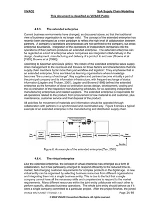 VIVACE                                                          SoA Supply Chain Modelling
                       This document is classified as VIVACE Public



         4.6.3.     The extended enterprise
Current business environments have changed, as discussed above, so that the traditional
view of business organisation is no longer valid. The concept of the extended enterprise has
recently been developed as a new paradigm to reflect the high level of collaboration between
partners. A company’s operations and processes are not confined to the company, but cross
enterprise boundaries. Integration of the operations of independent companies into the
operations of their partners produces an extended enterprise. The extended enterprise can
be regarded as a kind of enterprise where companies are integrated collaboratively in the
design, development, manufacturing and delivery of a product to end user (Browne et al
[1995], Browne et al [1996]).
According to Spekman and Davis [2004], “the notion of the extended enterprise takes supply
chain management to the next level and focuses on those factors and characteristics that link
supply chain members by far more than just workflow and logistics”. They emphasise that in
an extended enterprise, firms are linked as learning organisations where knowledge
becomes “the currency of exchange”. Key suppliers and partners become virtually a part of
the principal company and its information infrastructure, with frequent exchange of status
information [Jagdev and Thoben, 2001]. Jagdev and Browne [1998] defined the extended
enterprise as the formation of close co-ordination across design, development, costing and
the co-ordination of the respective manufacturing schedules, for co-operating independent
manufacturing enterprises and related suppliers. The extended enterprise is responsible for
all operations related to the product, from procurement of raw material to end customer, plus
maintenance, customer service and final disposal of the product.
All activities for movement of materials and information should be operated through
collaboration with partners in a synchronised and coordinated way. Figure 6 shows a typical
example of an extended enterprise in the manufacturing and distribution supply chain.




                  Figure 6: An example of the extended enterprise [Tan, 2001]


         4.6.4.     The virtual enterprise
Like the extended enterprise, the concept of virtual enterprise has emerged as a form of
collaboration, but it has particularly emerged to respond efficiently to the reduced time-to-
market, fast-changing customer requirements for complex products in the digital age. A new
virtual entity can be organised by selecting business resources from different organisations
and integrating them into a single business entity. This is due to the fact that a single
company cannot have all the necessary skills and competencies to respond to the market
requirements. Many different resources within the joint entity collaborate with each other to
perform specific, allocated business operations. The whole joint entity should behave as if it
were a single company committed to a particular project. After the project finishes, the joined
VIVACE WP2.5/UNOTT/T/04021-1.0                                                      Page: 24/ 69
                      © 2004 VIVACE Consortium Members. All rights reserved.
 